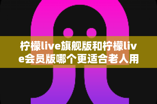柠檬live旗舰版和柠檬live会员版哪个更适合老人用?——中老年用户选版本全攻略 柠檬live旗舰版和柠檬live会员版哪个更适合老人用?——中老年用户选版本全攻略