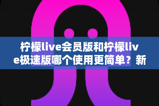 柠檬live会员版和柠檬live极速版哪个使用更简单?新手必看的上手难度全解析 柠檬live会员版和柠檬live极速版哪个使用更简单?新手必看的上手难度全解析