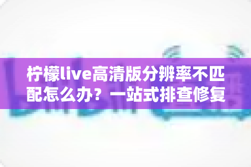 柠檬live高清版分辨率不匹配怎么办？一站式排查修复指南，轻松恢复极致观影体验