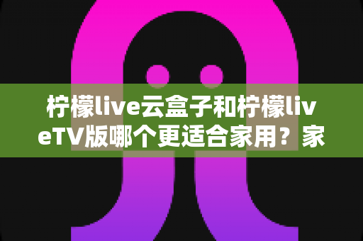 柠檬live云盒子和柠檬liveTV版哪个更适合家用？家庭影音选购深度对比全解析
