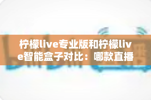 柠檬live专业版和柠檬live智能盒子对比:哪款直播工具更适合你的运营需求? 柠檬live专业版和柠檬live智能盒子对比:哪款直播工具更适合你的运营需求?