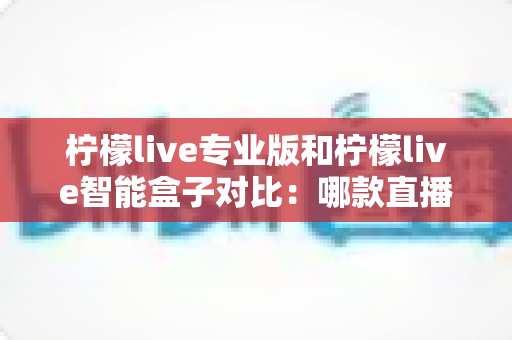 柠檬live专业版和柠檬live智能盒子对比：哪款直播工具更适合你的运营需求？