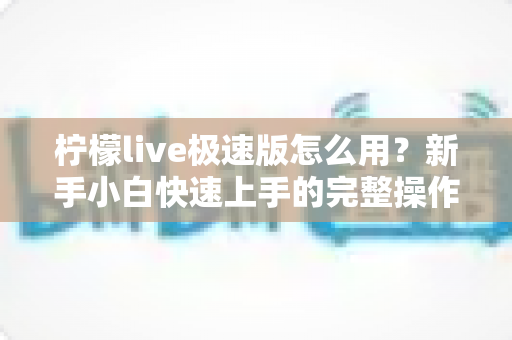 柠檬live极速版怎么用?新手小白快速上手的完整操作指南与实用技巧分享 柠檬live极速版怎么用?新手小白快速上手的完整操作指南与实用技巧分享