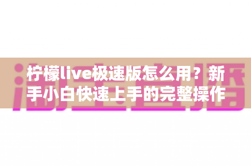 柠檬live极速版怎么用?新手小白快速上手的完整操作指南与实用技巧分享 柠檬live极速版怎么用?新手小白快速上手的完整操作指南与实用技巧分享