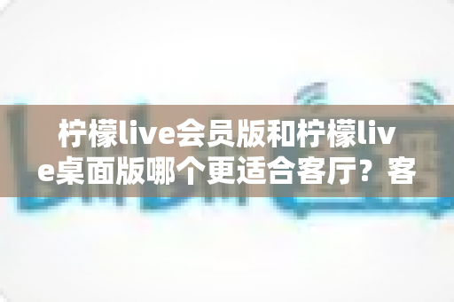柠檬live会员版和柠檬live桌面版哪个更适合客厅？客厅大屏观看深度对比与实用选择指南