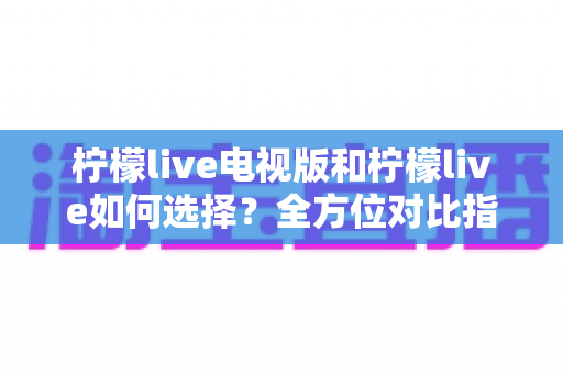 柠檬live电视版和柠檬live如何选择？全方位对比指南助你做出明智决定
