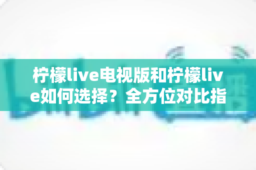 柠檬live电视版和柠檬live如何选择？全方位对比指南助你做出明智决定