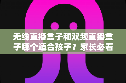 无线直播盒子和双频直播盒子哪个适合孩子？家长必看的选购全攻略与深度对比指南