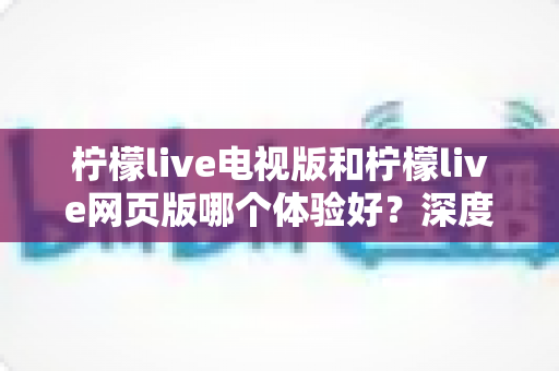 柠檬live电视版和柠檬live网页版哪个体验好?深度对比测评帮你选对平台 柠檬live电视版和柠檬live网页版哪个体验好?深度对比测评帮你选对平台