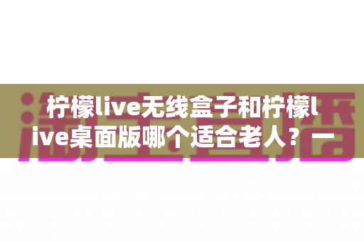 柠檬live无线盒子和柠檬live桌面版哪个适合老人？一篇讲透选型思路的实用指南