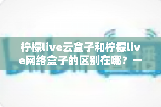 柠檬live云盒子和柠檬live网络盒子的区别在哪?一文读懂两款设备的核心差异与选购指南 柠檬live云盒子和柠檬live网络盒子的区别在哪?一文读懂两款设备的核心差异与选购指南