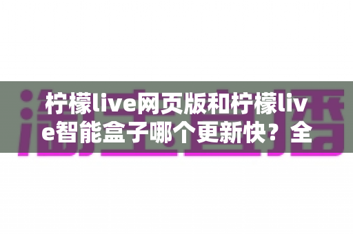 柠檬live网页版和柠檬live智能盒子哪个更新快？全面深度对比解析，帮你找到最佳追剧方案