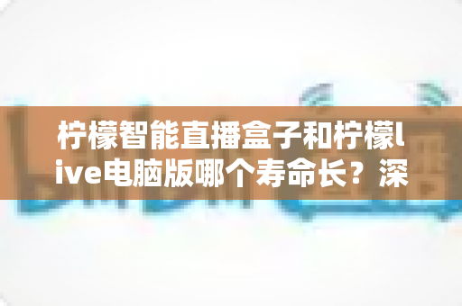柠檬智能直播盒子和柠檬live电脑版哪个寿命长？深度解析两者使用寿命差异与保养秘诀