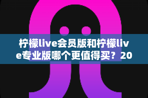 柠檬live会员版和柠檬live专业版哪个更值得买？2025最新选购指南与深度对比解析