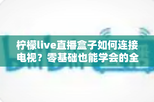 柠檬live直播盒子如何连接电视?零基础也能学会的全流程详解 柠檬live直播盒子如何连接电视?零基础也能学会的全流程详解