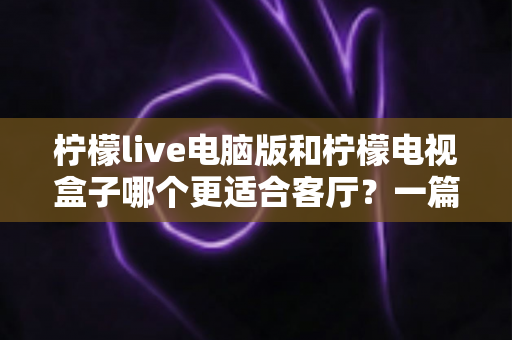 柠檬live电脑版和柠檬电视盒子哪个更适合客厅？一篇帮你选对客厅观影方案的家庭指南