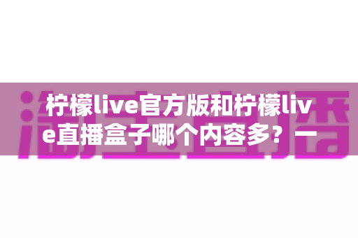 柠檬live官方版和柠檬live直播盒子哪个内容多?一篇文章帮你彻底搞懂两者差异 柠檬live官方版和柠檬live直播盒子哪个内容多?一篇文章帮你彻底搞懂两者差异