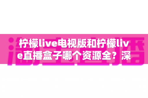 柠檬live电视版和柠檬live直播盒子哪个资源全？深度对比测评帮你一次选对版本