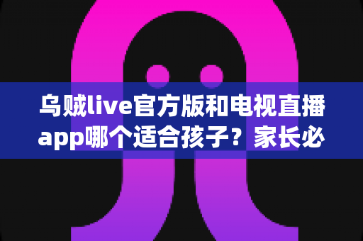 乌贼live官方版和电视直播app哪个适合孩子?家长必读的全面对比与安全选择指南 乌贼live官方版和电视直播app哪个适合孩子?家长必读的全面对比与安全选择指南