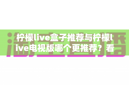 柠檬live盒子推荐与柠檬live电视版哪个更推荐？看懂差异再下手，选版本不踩坑