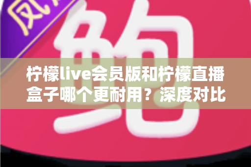 柠檬live会员版和柠檬直播盒子哪个更耐用？深度对比分析与实用选购指南