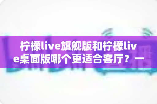 柠檬live旗舰版和柠檬live桌面版哪个更适合客厅？一文读懂两大版本的核心差异与选购建议