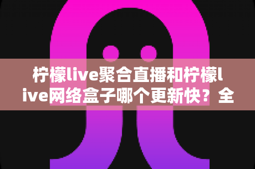 柠檬live聚合直播和柠檬live网络盒子哪个更新快？全面解析两大产品的更新速度与选择指南