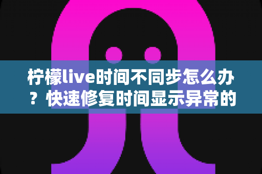 柠檬live时间不同步怎么办？快速修复时间显示异常的实用解决指南