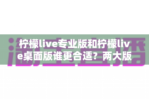 柠檬live专业版和柠檬live桌面版谁更合适？两大版本深度对比全解析