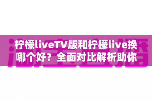 柠檬liveTV版和柠檬live换哪个好？全面对比解析助你选出最适合的观看方案
