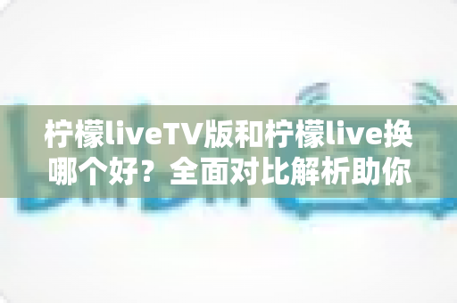 柠檬liveTV版和柠檬live换哪个好？全面对比解析助你选出最适合的观看方案