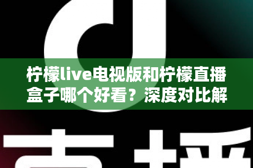 柠檬live电视版和柠檬直播盒子哪个好看？深度对比解析帮你选对大屏观影方案