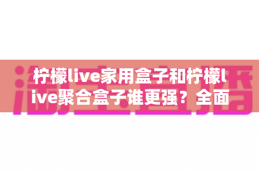 柠檬live家用盒子和柠檬live聚合盒子谁更强？全面深度对比评测与选购指南