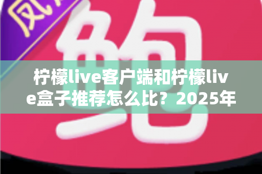 柠檬live客户端和柠檬live盒子推荐怎么比?2025年最全选购对比指南,帮你一步到位选对观影方案 柠檬live客户端和柠檬live盒子推荐怎么比?2025年最全选购对比指南,帮你一步到位选对观影方案