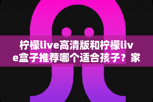柠檬live高清版和柠檬live盒子推荐哪个适合孩子？家长最关心的选购与使用全攻略
