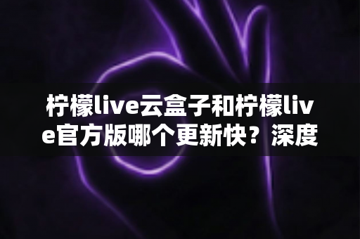 柠檬live云盒子和柠檬live官方版哪个更新快?深度对比解析,帮你选对版本不踩坑 柠檬live云盒子和柠檬live官方版哪个更新快?深度对比解析,帮你选对版本不踩坑