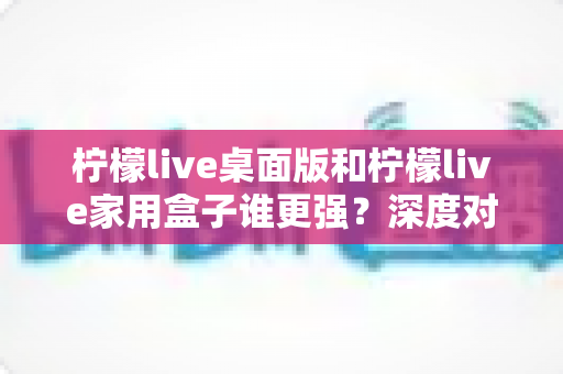 柠檬live桌面版和柠檬live家用盒子谁更强?深度对比评测助你精准选购不踩坑 柠檬live桌面版和柠檬live家用盒子谁更强?深度对比评测助你精准选购不踩坑