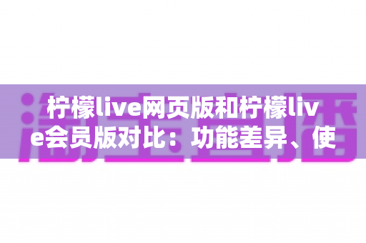 柠檬live网页版和柠檬live会员版对比:功能差异、使用体验与选购指南全解析 柠檬live网页版和柠檬live会员版对比:功能差异、使用体验与选购指南全解析