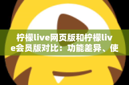 柠檬live网页版和柠檬live会员版对比:功能差异、使用体验与选购指南全解析 柠檬live网页版和柠檬live会员版对比:功能差异、使用体验与选购指南全解析
