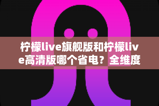 柠檬live旗舰版和柠檬live高清版哪个省电？全维度功耗对比与省电优化指南