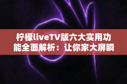 柠檬liveTV版六大实用功能全面解析：让你家大屏瞬间变身家庭影院的宝藏应用
