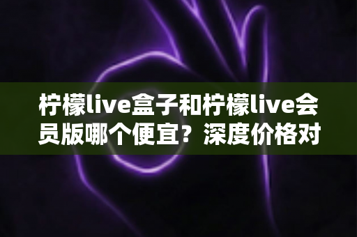 柠檬live盒子和柠檬live会员版哪个便宜？深度价格对比与省钱选购全攻略