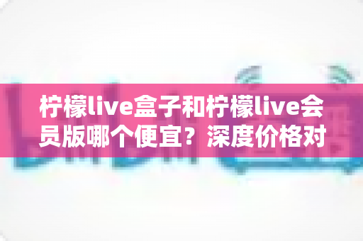 柠檬live盒子和柠檬live会员版哪个便宜？深度价格对比与省钱选购全攻略