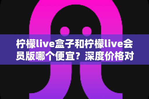 柠檬live盒子和柠檬live会员版哪个便宜？深度价格对比与省钱选购全攻略