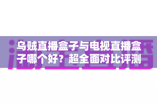 乌贼直播盒子与电视直播盒子哪个好？超全面对比评测，帮你选出最适合的观影神器