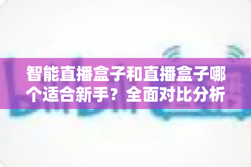 智能直播盒子和直播盒子哪个适合新手?全面对比分析帮你少走弯路 智能直播盒子和直播盒子哪个适合新手?全面对比分析帮你少走弯路