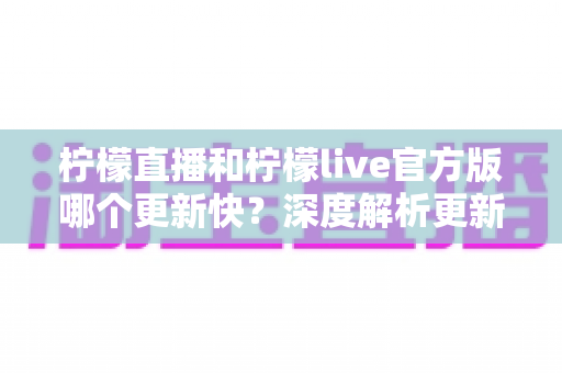 柠檬直播和柠檬live官方版哪个更新快?深度解析更新频率、功能差异与最佳选择指南 柠檬直播和柠檬live官方版哪个更新快?深度解析更新频率、功能差异与最佳选择指南