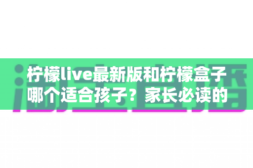 柠檬live最新版和柠檬盒子哪个适合孩子?家长必读的全面对比与选择指南 柠檬live最新版和柠檬盒子哪个适合孩子?家长必读的全面对比与选择指南