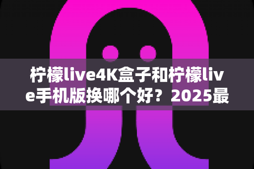 柠檬live4K盒子和柠檬live手机版换哪个好？2025最新选购指南，一文看懂大屏与移动端怎么选