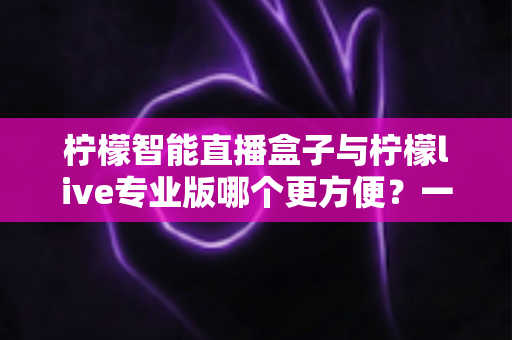 柠檬智能直播盒子与柠檬live专业版哪个更方便?一站式深度对比评测助你轻松选对直播装备 柠檬智能直播盒子与柠檬live专业版哪个更方便?一站式深度对比评测助你轻松选对直播装备